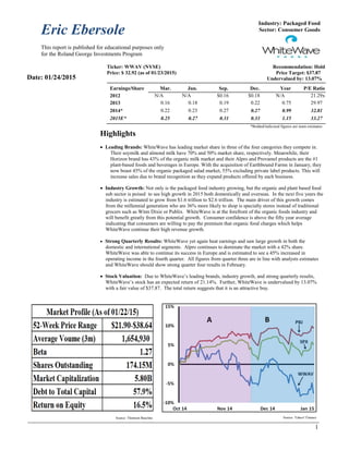 Eric Ebersole
This report is published for educational purposes only
for the Roland George Investments Program
1
Industry: Packaged Food
Sector: Consumer Goods
Ticker: WWAV (NYSE) Recommendation: Hold
Price: $ 32.92 (as of 01/23/2015) Price Target: $37.87
Undervalued by: 13.07%
Earnings/Share Mar. Jun. Sep. Dec. Year P/E Ratio
2012 N/A N/A $0.16 $0.18 N/A 21.29x
2013 0.16 0.18 0.19 0.22 0.75 29.97
2014* 0.22 0.23 0.27 0.27 0.99 32.81
2015E* 0.25 0.27 0.31 0.33 1.15 33.27
*Bolded/italicized figures are team estimates
Highlights
 Leading Brands: WhiteWave has leading market share in three of the four categories they compete in.
Their soymilk and almond milk have 70% and 50% market share, respectively. Meanwhile, their
Horizon brand has 43% of the organic milk market and their Alpro and Provamel products are the #1
plant-based foods and beverages in Europe. With the acquisition of Earthbound Farms in January, they
now boast 45% of the organic packaged salad market, 55% excluding private label products. This will
increase sales due to brand recognition as they expand products offered by each business.
 Industry Growth: Not only is the packaged food industry growing, but the organic and plant based food
sub sector is poised to see high growth in 2015 both domestically and overseas. In the next five years the
industry is estimated to grow from $1.6 trillion to $2.6 trillion. The main driver of this growth comes
from the millennial generation who are 36% more likely to shop is specialty stores instead of traditional
grocers such as Winn Dixie or Publix. WhiteWave is at the forefront of the organic foods industry and
will benefit greatly from this potential growth. Consumer confidence is above the fifty year average
indicating that consumers are willing to pay the premium that organic food charges which helps
WhiteWave continue their high revenue growth.
 Strong Quarterly Results: WhiteWave yet again beat earnings and saw large growth in both the
domestic and international segments. Alpro continues to dominate the market with a 42% share.
WhiteWave was able to continue its success in Europe and is estimated to see a 45% increased in
operating income in the fourth quarter. All figures from quarter three are in line with analysts estimates
and WhiteWave should show strong quarter four results in February.
 Stock Valuation: Due to WhiteWave’s leading brands, industry growth, and strong quarterly results,
WhiteWave’s stock has an expected return of 21.14%. Further, WhiteWave is undervalued by 13.07%
with a fair value of $37.87. The total return suggests that it is an attractive buy.
Source: Thomson Baseline
Date: 01/24/2015
Source: Yahoo! Finance
 