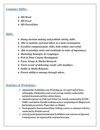 Computer Skills:-
 MS-Word
 MS-Excel
 MS-PowerPoint.
Skill:-
 Strong decision making and problem solving skills.
 Able to motivate and lead others in a team environment.
 Excellent communication skills, both written and verbal.
 Able to prioritize tasks and workloads in order of importance.
 Marketing Strategies & Campaigns
 Web & Print Content Development
 Focus Group & Market Research
 Track record of delivering results with deadlines
 Public & Media Relations
 Proven ability to manage through others.
Seminars & Workshops:-
 Attended the Exhibition cum Workshop on Art and Craft of Iran:-
calligraphy, illumination and wood carving.Jointlyconducted by
nationalmuseum and Iran culturehouse.
 Attended seminaron Folk and Tribal Art. Jointlyconducted by ICOM-
INDIA and Indira Gandhi rashtriya manav sanghralaya in Bhopal and
had jointlypresented a Paper their on Majuli.
 Participatedin InternationalStory Telling eventas a volunteerwhich is
conducted by Britishcouncil.
 Activelyparticipated and attended Exhibition cum seminaron Spanish
ContemporaryArt organized by nationalmuseum.
 