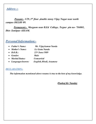 Address :-
Present:- 1/29, 3rd
floor ,double storey Vijay Nagar near north
campus DELHI 09.
Permanent:- Mazgaon near B.Ed College, Tezpur pin no- 784001,
Dist- Sonitpur ASSAM.
Personal Information:-
 Father’s Name: Mr. VijaykumarNanda
 Mother’s Name: Lt. Geeta Nanda
 D.O.B.: 22nd June1989
 Gender: Male
 Marital Status: Unmarried
 Languagesknown: English, Hindi, Assamese
DECLARATION:-
The information mentioned above resume is true to the best of my knowledge.
(Pankaj Kr Nanda)
 