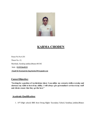 KARMA CHODEN
House No.Na 6-241
Thram No.-12,
Martshala, Samdrup jonkhar,Bhutan-801302
Mob: +919552645233
Email Id: Karmatsheringchoden301@gmail.com
CareerObjective:
“Seeking for a position of Aesthetician where I can utilize my extensive skills everyday and
showcase my skills to best of my ability. I will always give personalized services to my staff
and clients ensure that they get the best.”
Academic Qualification:
1. 10th (High school) BBE from Orong Higher Secondary School, Samdrup jonkhar,Bhutan
 