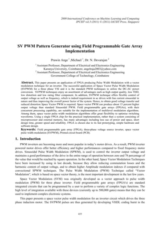 435
SV PWM Pattern Generator using Field Programmable Gate Array
Implementation
Prawin Ange l
,Michael 1
, Dr. N. Devarajan 2
1
Assistant Professor, Department of Electrical and Electronics Engineering
Karunya University, Coimbatore, angelraja2003@yahoo.com
2
Assistant Professor, Department of Electrical and Electronics Engineering
Government College of Technology, Coimbatore
Abstract. This paper presents an application of FPGA producing Pulse Width Modulation with a vector
modulation technique for an inverter. The successful application of Space Vector Pulse Width Modulation
(SVPWM) for a three phase VSI and it is the standard PWM techniques to utilize the DC-AC power
conversion. SVPWM techniques enjoy an assortment of advantages such as high output quality, less THD,
low distortion and low rating filter component. In addition, SVPWM technique offers flexible control of
output voltage as well as frequency, which is indeed requirement in ac drives with line current sinusoidal in
nature and thus improving the overall power factor of the system. Hence, to obtain good voltage transfer and
reduced distortion Space Vector PWM is required. Space vector PWM can produce about 15 percent higher
output voltage than standard Sinusoidal PWM. Field programmable gate arrays (FPGAs), with their
concurrent processing capability, are suitable for the implementation of multilevel modulation algorithms.
Among them, space vector pulse width modulation algorithms offer great flexibility to optimise switching
waveforms. Using a single FPGA chip for the practical implementation, rather than a system consisting of
microprocessor and external memory, has many advantages including less use of power and space, short
design time, greater speed and reliability. FPGA is chosen due to its fast prototyping, simple hardware and
software design.
Keywords: Field programmable gate array (FPGA), three-phase voltage source inverter, space vector
pulse width modulation (SVPWM), Printed circuit board (PCB).
1. Introduction
PWM inverters are becoming more and more popular in today’s motor drives. As a result, PWM inverter
powered motor drives offer better efficiency and higher performances compared to fixed frequency motor
drives. Sinusoidal Pulse Width Modulation (SPWM), is used to control the inverter output voltage and
maintains a good performance of the drive in the entire range of operation between zero and 78 percentage of
the value that would be reached by square operation. In the other hand, Space Vector Modulation Techniques
have been increased by using in last decade, because they allow reducing commutation losses and the
harmonic content of output voltage, and to obtain higher Amplitude modulation indexes if compared with
convectional SPWM techniques. The Pulse Width Modulation (PWM) Technique called “Vector
Modulation”, which is based on space vector theory, is the most important development in the last few years.
Space Vector Modulation (SVM) was originally developed as a vector approach to pulse width
modulation (PWM) for three phase inverter. Field programmable gate arrays (FPGA's) are standard
integrated circuits that can be programmed by a user to perform a variety of complex logic functions. The
high level of integration available with these devices (currently up to 500,000 gates) means that they can be
used to implement complex electronic systems.
This paper presents a space vector pulse width modulation for an inverter circuit which drives the three
phase induction motor. The SVPWM pulses are thus generated by developing VHDL coding burnt in the
2009 International Conference on Machine Learning and Computing
IPCSIT vol.3 (2011) © (2011) IACSIT Press, Singapore
 