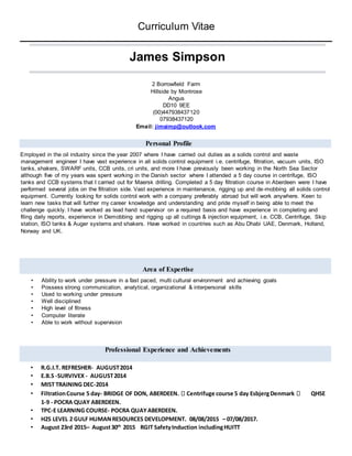 Curriculum Vitae
James Simpson
2 Borrowfield Farm
Hillside by Montrose
Angus
DD10 9EE
(00)447938437120
07938437120
Email: jimsimp@outlook.com
Personal Profile
Employed in the oil industry since the year 2007 where I have carried out duties as a solids control and waste
management engineer I have vast experience in all solids control equipment i.e. centrifuge, filtration, vacuum units, ISO
tanks, shakers, SWARF units, CCB units, cri units, and more I have previously been working in the North Sea Sector
although five of my years was spent working in the Danish sector where I attended a 5 day course in centrifuge, ISO
tanks and CCB systems that I carried out for Maersk drilling. Completed a 5 day filtration course in Aberdeen were I have
performed several jobs on the filtration side. Vast experience in maintenance, rigging up and de-mobbing all solids control
equipment. Currently looking for solids control work with a company preferably abroad but will work anywhere. Keen to
learn new tasks that will further my career knowledge and understanding and pride myself in being able to meet the
challenge quickly. I have worked as lead hand supervisor on a required basis and have experience in completing and
filing daily reports, experience in Demobbing and rigging up all cuttings & injection equipment, i.e. CCB, Centrifuge, Skip
station, ISO tanks & Auger systems and shakers. Have worked in countries such as Abu Dhabi UAE, Denmark, Holland,
Norway and UK.
Area of Expertise
• Ability to work under pressure in a fast paced, multi cultural environment and achieving goals
• Possess strong communication, analytical, organizational & interpersonal skills
• Used to working under pressure
• Well disciplined
• High level of fitness
• Computer literate
• Able to work without supervision
Professional Experience and Achievements
• R.G.I.T. REFRESHER- AUGUST2014
• E.B.S -SURVIVEX - AUGUST2014
• MIST TRAINING DEC-2014
• FiltrationCourse 5 day- BRIDGE OF DON, ABERDEEN. Centrifuge course 5 day EsbjergDenmark QHSE
1-9 - POCRA QUAY ABERDEEN.
• TPC-E LEARNING COURSE- POCRA QUAYABERDEEN.
• H2S LEVEL 2 GULF HUMANRESOURCES DEVELOPMENT. 08/08/2015 – 07/08/2017.
• August 23rd 2015– August30th
2015 RGIT SafetyInduction includingHUITT
 