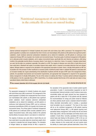187
Review Article: Nutritional management of acute kidney injury in the critically ill: a focus on enteral feeding
2014;27(4)S Afr J Clin Nutr
Downs J, BScDiet, DipHospDiet, BScHonsDiet
Head, Dietetics Department, King Edward VIII Hospital, Durban, KwaZulu-Natal
Correspondence to: Jane Downs, e-mail: jane.downs@kznhealth.gov.za
Keywords: nutritional, management, acute kidney injury, critically ill, enteral feeding
Nutritional management of acute kidney injury
in the critically ill: a focus on enteral feeding
Introduction
The appropriate management of critically ill patients who present
with acute kidney injury (AKI) is paramount. The management of this
patient population is probably more complicated than that of chronic
care haemodialysis (HD) patients, as AKI patients have significant
protein catabolism, insulin resistance (abnormal carbohydrate
metabolism) and an altered fat metabolism, and AKI patients on
continuous renal replacement therapy (CRRT), such as continuous
venovenous haemofiltration (CVVH), are at greater risk of protein and
micronutrient losses. The primary goals of nutritional management
of AKI patients are to attenuate protein (muscle) catabolism and to
replace micronutrient losses, while being mindful of the potential
harmful effects of excessive vitamin C and vitamin A in retinol form.1
The majority of intensive care units (ICUs) in South Africa do not
have scale beds to accurately determine actual body weight which
is required to calculate fluid and nitrogen balance. The calculation
of nitrogen balance (an adapted formula for AKI) is required for
the calculation of the appropriate dose of protein (patient-specific
prescription). A grade E recommendation [supported by level IV
(nonrandomised, historical controls) or level V evidence (case series,
uncontrolled studies and expert opinion)] has been proposed for
patients with AKI. It states that “in ICU patients with AKI, standard
ICU recommendations for energy and protein should be followed,
and (these patients) should receive a standard enteral formulation.
Unless electrolyte abnormalities exist or develop, a specialised
renal formulation may be considered”.2
The focus of this review
will be on the nutritional management of AKI patients requiring
renal replacement therapy (RRT), i.e. AKI patients requiring more
specialised dietary management. Until recently, few HD oral enteral
feeds (high protein, with low electrolytes and limited volume) were
available in South Africa. Currently, specialised HD ready-to-hang
enteral feeds tube feeding for AKI patients on RRT in ICU are not
available in South Africa. Decanting the oral feeds for tube feeding
is labour intensive for the nursing staff, and such practice lacks
the sterility of a closed system (personal observation). Some of the
Abstract
Optimal nutritional management of critically ill patients who present with acute kidney injury (AKI) is paramount. The management of this
patient population is probably more complicated than that of chronic care haemodialysis (HD) patients as AKI patients have significant protein
catabolism, insulin resistance (abnormal carbohydrate metabolism) and an altered fat metabolism, and AKI patients on continuous renal
replacement therapy (RRT) are at greater risk of protein and micronutrient losses.The primary goals of nutritional management of AKI patients
are to attenuate protein (muscle) catabolism, and to replace micronutrient losses, specifically folic acid, thiamine and selenium, while being
mindful of the potentially harmful effects of excessive vitamin C and vitamin A in retinol form. Hence, it is prudent, if standard enteral feeds
are used, that the latter are considered, especially if the patient is on RRT. The majority of intensive care units (ICUs) in South Africa do not
have scale beds or Bluetooth bed scales to accurately measure body weight, which is required to accurately determine fluid and nitrogen
balance. Nitrogen balance is required for the calculation of the appropriate prescription of protein. Hence, critically ill AKI patients on RRT are
at possible risk of the provision of either insufficient or excessive protein. Insufficient protein intake in catabolic AKI patients is associated with
an increased mortality risk. A good understanding of the classification of patients with AKI, the types of RRT used in the management of these
patients, the specialised macronutrient and micronutrient requirements, and appropriate fluid management is required for the appropriate
dietary management of critically ill AKI patients. The aim of this review is to address all of these. To achieve optimal nutritional management
of AKI patients in the ICU, especially those on RRT in South Africa, it is critically important that the lack of ICU scale beds and ready-to-hang
specialised dialysis enteral feeds is addressed.
Peer reviewed. (Submitted: 2013-07-08. Accepted: 2014-04-12) © SAJCN S Afr J Clin Nutr 2014;27(4):187-193
 