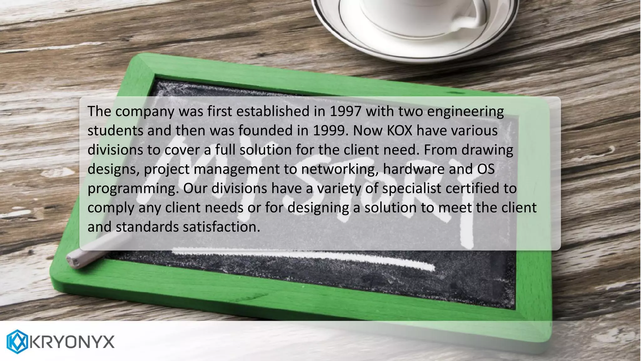 The company was first established in 1997 with two engineering
students and then was founded in 1999. Now KOX have various
divisions to cover a full solution for the client need. From drawing
designs, project management to networking, hardware and OS
programming. Our divisions have a variety of specialist certified to
comply any client needs or for designing a solution to meet the client
and standards satisfaction.
 