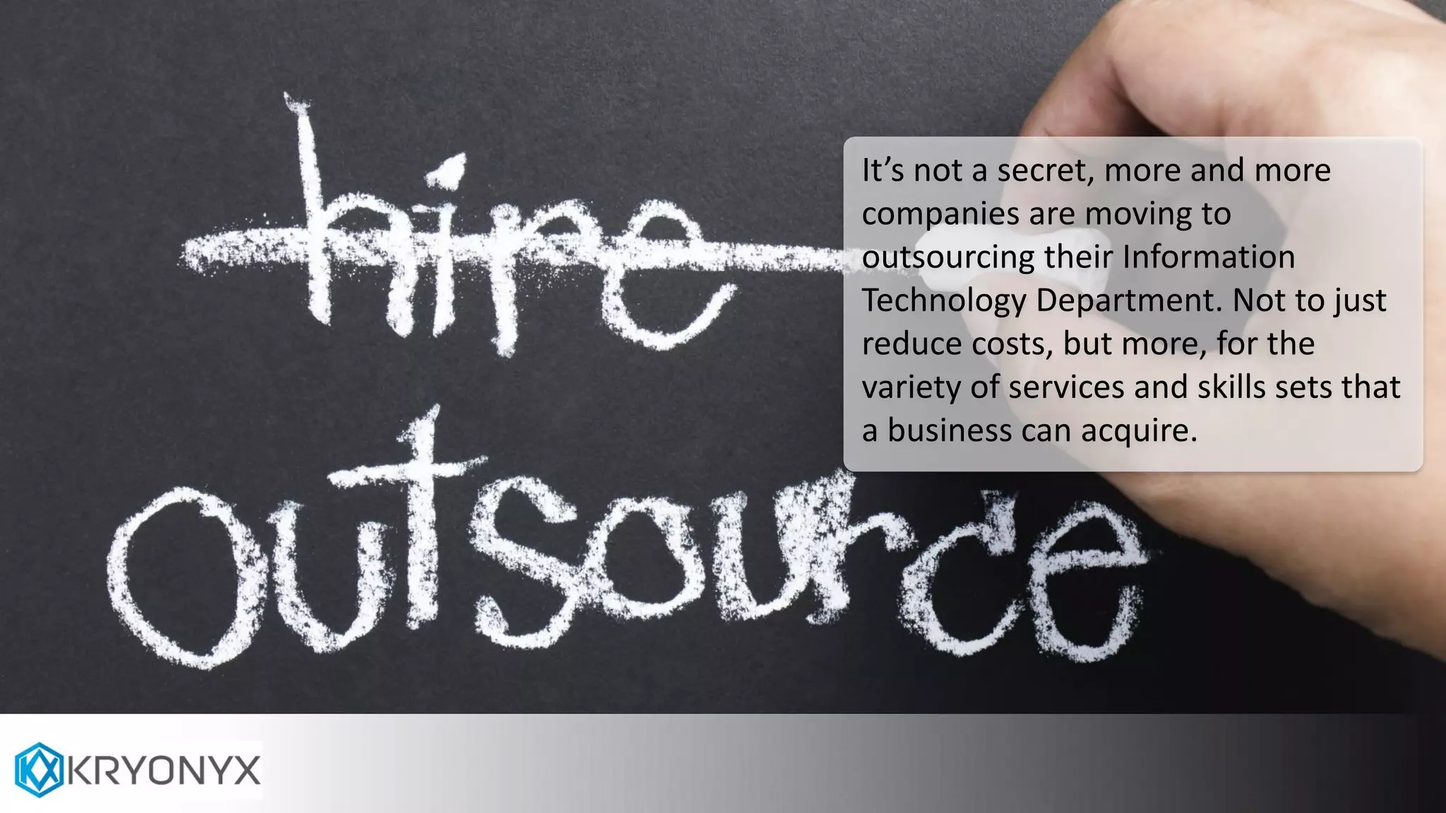 It’s not a secret, more and more
companies are moving to
outsourcing their Information
Technology Department. Not to just
reduce costs, but more, for the
variety of services and skills sets that
a business can acquire.
 