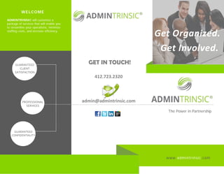 www.admintrinsic.com
The Power in Partnership
GUARANTEED
CLIENT
SATISFACTION
412.723.2320
admin@admintrinsic.comPROFESSIONAL
SERVICES
GUARANTEED
CONFIDENTIALITY
WELCOME
ADMINTRINSIC will customize a
package of services that will enable you
to streamline your operations, minimize
staffing costs, and increase efficiency.
GET IN TOUCH!
Get Involved.
Get Organized.
 
