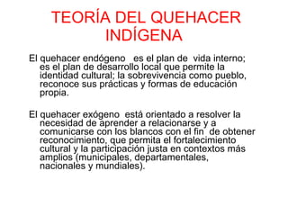 TEORÍA DEL QUEHACER INDÍGENA El quehacer endógeno  es el plan de  vida interno; es el plan de desarrollo local que permite la identidad cultural; la sobrevivencia como pueblo, reconoce sus prácticas y formas de educación propia. El quehacer exógeno  está orientado a resolver la necesidad de aprender a relacionarse y a comunicarse con los blancos con el fin  de obtener reconocimiento, que permita el fortalecimiento cultural y la participación justa en contextos más amplios (municipales, departamentales, nacionales y mundiales).  