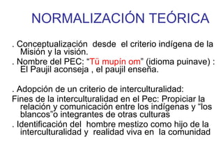 NORMALIZACIÓN TEÓRICA . Conceptualización  desde  el criterio indígena de la Misión y la visión. . Nombre del PEC: “ Tü mupín om ” (idioma puinave) : El Paujil aconseja , el paujil enseña. . Adopción de un criterio de interculturalidad:  Fines de la interculturalidad en el Pec: Propiciar la relación y comunicación entre los indígenas y “los  blancos”o integrantes de otras culturas . Identificación del  hombre mestizo como hijo de la interculturalidad y  realidad viva en  la comunidad 