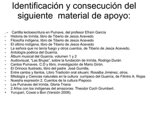 Identificación y consecución del siguiente  material de apoyo: . -  Cartilla lectoescritura en Puinave, del profesor Efraín García Historia de Inírida, libro de Tiberio de Jesús Acevedo Filosofía indígena, libro de Tiberio de Jesús Acevedo El último indígena, libro de Tiberio de Jesús Acevedo La señora que no tenía fuego y otros cuentos, de Tiberio de Jesús Acevedo.  Antología poética del Guainía. Álbum musical del Guainía, volumen 1 y 2 Audiovisual, “Las Brujas”, sobre la fundación de Inírida, Rodrigo Durán Cantos Puinaves. C.D y libro, investigación de Mario Girón. El Orinoco Ilustrado, libro del padre  José Gumilla. Entre cantos y llantos, Libro Tradición oral sikuani, Rosalba Jiménez, otros. Mitología y Ciencias naturales en la cultura  curripaco del Guainía, de Filintro A. Rojas Nuestra expresión 2. Cuentos de la cultura Piapoco Los Puinaves del Inírida, Gloria Triana 2 Años con los indígenas del amazonas. Theodor Coch Grumbert. Yuruparí, Cúwai o Bon (Versión 2008). 