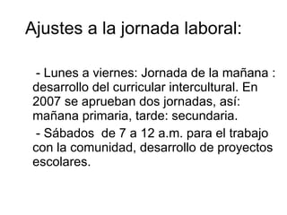 Ajustes a la jornada laboral : - Lunes a viernes: Jornada de la mañana : desarrollo del curricular intercultural. En 2007 se aprueban dos jornadas, así: mañana primaria, tarde: secundaria. - Sábados  de 7 a 12 a.m. para el trabajo con la comunidad, desarrollo de proyectos escolares. 