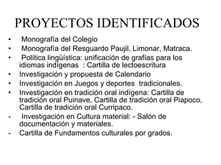 PROYECTOS IDENTIFICADOS Monografía del Colegio  Monografía del Resguardo Paujil, Limonar, Matraca. Política lingüística: unificación de grafías para los idiomas indígenas  : Cartilla de lectoescritura  Investigación y propuesta de Calendario Investigación en Juegos y deportes  tradicionales. Investigación en tradición oral indígena: Cartilla de tradición oral Puinave, Cartilla de tradición oral Piapoco, Cartilla de tradición oral Curripaco. Investigación en Cultura material: - Salón de documentación y materiales.  Cartilla de Fundamentos culturales por grados. 