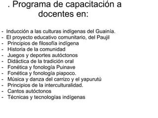 . Programa de capacitación a docentes en:  -  Inducción a las culturas indígenas del Guainía. -  El proyecto educativo comunitario, del Paujil Principios de filosofía indígena Historia de la comunidad Juegos y deportes autóctonos Didáctica de la tradición oral Fonética y fonología Puinave Fonética y fonología piapoco. Música y danza del carrizo y el yapurutú Principios de la interculturalidad. Cantos autóctonos Técnicas y tecnologías indígenas 