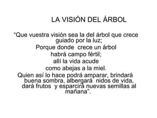 LA VISIÓN DEL ÁRBOL “ Que vuestra visión sea la del árbol que crece guiado por la luz; Porque donde  crece un árbol habrá campo fértil; allí la vida acude como abejas a la miel. Quien así lo hace podrá amparar, brindará  buena sombra, albergará  nidos de vida, dará frutos  y esparcirá nuevas semillas al mañana”.  