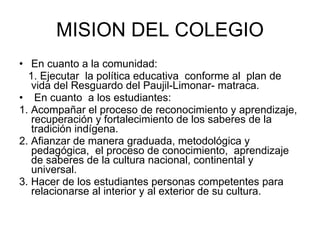 MISION DEL COLEGIO En cuanto a la comunidad: 1. Ejecutar  la política educativa  conforme al  plan de vida del Resguardo del Paujil-Limonar- matraca.  En cuanto  a los estudiantes: 1. Acompañar el proceso de reconocimiento y aprendizaje, recuperación y fortalecimiento de los saberes de la tradición indígena. 2. Afianzar de manera graduada, metodológica y pedagógica,  el proceso de conocimiento,  aprendizaje de saberes de la cultura nacional, continental y universal. 3. Hacer de los estudiantes personas competentes para relacionarse al interior y al exterior de su cultura. 