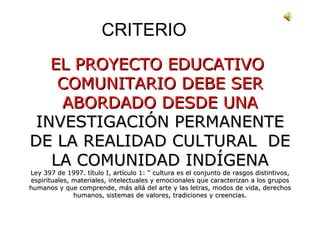 CRITERIO EL PROYECTO EDUCATIVO  COMUNITARIO DEBE SER ABORDADO DESDE UNA  INVESTIGACIÓN PERMANENTE DE LA REALIDAD CULTURAL  DE LA COMUNIDAD INDÍGENA Ley 397 de 1997. título I, artículo 1: “ cultura es el conjunto de rasgos distintivos, espirituales, materiales, intelectuales y emocionales que caracterizan a los grupos humanos y que comprende, más allá del arte y las letras, modos de vida, derechos humanos, sistemas de valores, tradiciones y creencias. 