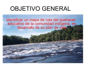 OBJETIVO GENERAL Identificar un mapa de ruta del quehacer educativo de la comunidad indígena, en desarrollo de su plan de vida 