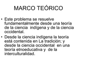 MARCO TEÓRICO Este problema se resuelve fundamentalmente desde una teoría de la ciencia  indígena y de la ciencia occidental. Desde la ciencia indígena la teoría está contenida en La tradición; y desde la ciencia occidental  en una teoría etnoeducativa y  de la interculturalidad. 