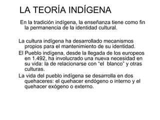 LA TEORÍA INDÍGENA En la tradición indígena, la enseñanza tiene como fin la permanencia de la identidad cultural. La cultura indígena ha desarrollado mecanismos propios para el mantenimiento de su identidad. El Pueblo indígena, desde la llegada de los europeos en 1.492, ha involucrado una nueva necesidad en su vida: la de relacionarse con “el  blanco” y otras culturas. La vida del pueblo indígena se desarrolla en dos quehaceres: el quehacer endógeno o interno y el quehacer exógeno o externo. 