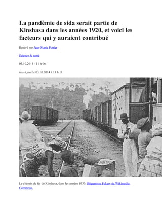 La pandémie de sida serait partie de
Kinshasa dans les années 1920, et voici les
facteurs qui y auraient contribué
Repéré par Jean-Marie Pottier
Science & santé
03.10.2014 - 11 h 06
mis à jour le 03.10.2014 à 11 h 11
Le chemin de fer de Kinshasa, dans les années 1930. Shigemitsu Fukao via Wikimedia
Commons.
 