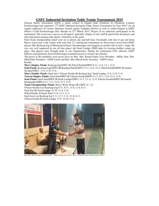 GSFC Industrial Invitation Table Tennis Tournament 2015
General Sports Association (GSA) a sports council of Gujarat State Fertilizers & Chemicals Limited,
Fertilizernagar had organized “2nd
GSFC Industrial Invitation Table Tennis Tournament for Year 2015” for all
regular employees of various industries located nearby Vadodara District as well as within Gujarat at GSFC
Officer’s Club Fertilizernagar Dist. Baroda on 22nd
March 2015. Players of six industries participated in the
tournament. The event was a success in all aspects. Specially, display of zeal, skill & speed from the players and
their interaction amongst elite player’s fraternity of the game.
Final Team championship match went on to almost one and half hour. Eventually with lots of ups and down
Heavy water team is the winner with score line 3-2. During this tournament we discovered a jewel from GSFC
players Shri Kashyap Jog of Marketing fertilizer Surendranagar who bagged yet another title in men’s single. He
was very well supported by our all time player shri Sunil Landge (MSD dept) by winning doubles runner up
place. Our players have brought pride to our Organization. During the tournament GSA officials, GSFC
Officers and dignitaries from fertilizernagar remained present to witness the matches.
The prizes to the medallists were given away by Hon. Shri. Kamal Gupta (Vice President - MSD), Hon. Shri.
Dilip Patel, President – GSFE Union and Hon. Shri. Hitesh Joshi, Secretary - GSFE Union.
Results:
Men’s Singles: Finals: Kashyap Jog(GSFC) Bt Nilesh Parikh(HWP) 8-11, 11-4, 11-1, 11-6.
Semi Finals: Kashyap Jog(GSFC) Bt Kandarp Patel(GSFC) 11-3, 11-6, 11-2. Nilesh Parikh(HWP) Bt Jaimin
Savalia(GSFC) 11-4, 11-8, 11-6.
Men’s Double: Finals: Sunil Jain / Vikram Sisodia Bt Kashyap Jog / Sunil Landge 11-8, 11-8, 11-5.
Veteran Singles: Finals: Sunil Jain(HWP) Bt Vikram Sisodia(HWP) 11-7, 9-11, 11-8, 9-11, 11-9.
Semi Finals: Sunil Jain(HWP) Bt Sunil Landge(GSFC) 11-5, 13-11, 11-9. Vikram Sisodia(HWP) Bt Ganesh
Deshpande(AMD) 6-11, 7-11, 11-9, 11-7, 11-5.
Team Championship: Finals: Heavy Water Project Bt GSFC [3 – 2]
Vikram Sisodia Lost Kashyap Jog 8-11, 8-11, 11-8, 11-8, 8-11.
Sunil Jain Bt Sunil Landge 12-10, 11-8, 11-8.
Nilesh Parikh bt Samir Patel 11-6, 11-3, 11-3.
Sunil Jain Lost Kashyap Jog 5-11, 11-7, 3-11, 11-8, 8-11.
Vikram Sisodia Bt Sunil Landge 11-9. 12-10, 11-6.
Hon. Shri. Kamal Gupta (Vice President – MSD) giving away prize to Men’s Champion Shri. Kashyap Jog of GSFC.
 