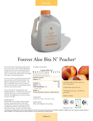 Drinks
Version 10
Forever Aloe Bits N’ Peaches®
Forever Aloe Bits N’ Peaches® provides another
great taste to enjoy with its 100% stabilized aloe
vera gel and just a touch of natural peach flavor
and peach concentrate. A taste sensation like no
other, it contains pure chunks of aloe vera, bathed
in the flavor of sun-ripened peaches.
For many centuries, people all around the world
have used aloe vera for its health benefits. The
addition of peaches provides carotenoids – valu-
able as antioxidants and a source of vitamin A.
They are also essential for maintaining the proper
function of the immune system.
Forever Aloe Bits N’ Peaches® offers many
healthful ingredients – all packed into a great-tast-
ing drink. Pour over ice or mix with fruit juice,
and enjoy the delightful taste of nature’s bounty
any time of the day!
INGREDIENTS
Stabilized Aloe Vera Gel (Bits of pulp included),
Fructose, Natural Peach Flavor, Citric Acid,
Natural Peach Concentrate, Potassium Sorbate
(To Help Protect Flavor), Sodium Benzoate (To
Help Protect Flavor), Ascorbic Acid (Antioxidant),
Tocopherol (Antioxidant).
Contains 100% Juice
N u t r i t i o n F a c t s
Serving Size 8 fl. oz. (240 ml)
Servings Per Container about 4
Amount Per Serving
Calories 100
	 % Daily Value*
Total Fat 0g 	 0%
Sodium 70mg 	 3%
Total Carbohydrate 24g 	 8%
	 Sugars 18g
Protein 0g 	
*Percent Daily Values are based on a 2,000 calorie diet.
CONTENTS
33.8 Fl. Oz. (1 Qt., 1.8 Fl. Oz.) 1 Liter
DIRECTIONS
Shake well. Refrigerate after opening.
• All The benefits of Forever Aloe Vera
Gel™ plus peaches
• Solid chunks of pure aloe vera
• Refreshing, fruity taste – just like pure
peach juice
•Ideal for children
PRODUCT #077
The statements contained herein have not been evaluated by the FDA. The products discussed are not intended to diagnose, mitigate, treat, cure or prevent a specific disease or
class of diseases. You should consult your family physician if you are experiencing a medical problem.
®
®
 