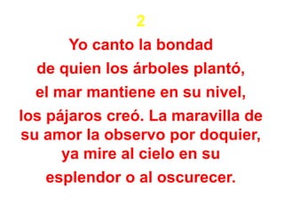 2
Yo canto la bondad
de quien los árboles plantó,
el mar mantiene en su nivel,
los pájaros creó. La maravilla de
su amor la observo por doquier,
ya mire al cielo en su
esplendor o al oscurecer.
 
