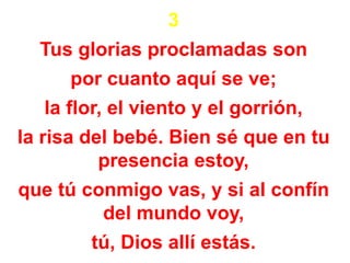 3
Tus glorias proclamadas son
por cuanto aquí se ve;
la flor, el viento y el gorrión,
la risa del bebé. Bien sé que en tu
presencia estoy,
que tú conmigo vas, y si al confín
del mundo voy,
tú, Dios allí estás.
 