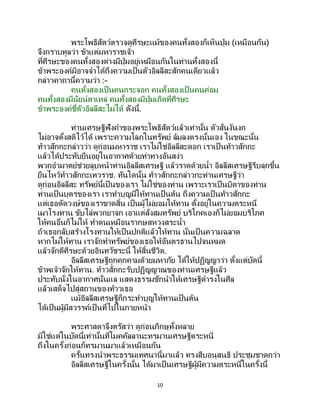10
พระโพธิสัตว์ตรวจดูศีรษะแม้ของคนทั้งสองก็เห็นปุ่ม (เหมือนกัน)
จึงกราบทูลว่า ข้าแต่มหาราชเจ้า
ที่ศีรษะของคนทั้งสองต่างมีปุ่มอยู่เหมือนกันในท่านทั้งสองนี้
ข้าพระองค์มิอาจจาได้ถึงความเป็นตัวอิลลีสะสักคนเดียวแล้ว
กล่าวคาถานี้ความว่า :-
คนทั้งสองเป็นคนกระจอก คนทั้งสองเป็นคนค่อม
คนทั้งสองมีนัยน์ตาเหล่ คนทั้งสองมีปุ่มเกิดที่ศีรษะ
ข้าพระองค์ชี้ตัวอิลลีสะไม่ได้ ดังนี้.
ท่านเศรษฐีฟังคาของพระโพธิสัตว์แล้วเท่านั้น ตัวสั่นงันงก
ไม่อาจตั้งสติไว้ได้ เพราะความโลภในทรัพย์ ล้มลงตรงนั้นเอง ในขณะนั้น
ท้าวสักกะกล่าวว่า ดูก่อนมหาราช เราไม่ใช่อิลลีสะดอก เราเป็ นท้าวสักกะ
แล้วได้ประทับยืนอยู่ในอากาศด้วยท่าทางอันสง่า
พวกอามาตย์ช่วยลูบหน้าท่านอิลลีสเศรษฐี แล้วราดด้วยน้า อิลลีสเศรษฐีรีบลุกขึ้น
ยืนไหว้ท้าวสักกะเทวราช. ทันใดนั้น ท้าวสักกะกล่าวกะท่านเศรษฐีว่า
ดูก่อนอิลลีสะ ทรัพย์นี้เป็นของเรา ไม่ใช่ของท่าน เพราะเราเป็นบิดาของท่าน
ท่านเป็นบุตรของเรา เราทาบุญมีให้ทานเป็นต้น ถึงความเป็ นท้าวสักกะ
แต่เธอตัดวงษ์ของเราขาดสิ้น เป็นผู้ไม่ยอมให้ทาน ตั้งอยู่ในความตระหนี่
เผาโรงทาน ขับไล่พวกยาจก เอาแต่สั่งสมทรัพย์ บริโภคเองก็ไม่ยอมบริโภค
ให้คนอื่นก็ไม่ให้ ทาตนเหมือนรากษสหวงสระน้า
ถ้าเธอกลับสร้างโรงทานให้เป็นปกติแล้วให้ทาน นั่นเป็ นความฉลาด
หากไม่ให้ทาน เราจักทาทรัพย์ของเธอให้อันตรธานไปจนหมด
แล้วจักตีศีรษะด้วยอินทวัชระนี้ ให้สิ้นชีวิต.
อิลลีสเศรษฐีถูกคุกคามด้วยมหาภัย ได้ให้ปฏิญญาว่า ตั้งแต่บัดนี้
ข้าพเจ้าจักให้ทาน. ท้าวสักกะรับปฏิญญาณของท่านเศรษฐีแล้ว
ประทับนั่งในอากาศนั่นแล แสดงธรรมชักนาให้เศรษฐีดารงในศีล
แล้วเสด็จไปสู่สถานของท้าวเธอ
แม้อิลลีสเศรษฐีก็กระทาบุญให้ทานเป็นต้น
ได้เป็นผู้มีสวรรค์เป็ นที่ไปในภายหน้า
พระศาสดาจึงตรัสว่า ดูก่อนภิกษุทั้งหลาย
มิใช่แต่ในบัดนี้เท่านั้นที่โมคคัลลานะทรมานเศรษฐีตระหนี่
ถึงในครั้งก่อนก็ทรมานมาแล้วเหมือนกัน
ครั้นทรงนาพระธรรมเทศนานี้มาแล้ว ทรงสืบอนุสนธิ ประชุมชาดกว่า
อิลลีสเศรษฐีในครั้งนั้น ได้มาเป็นเศรษฐีผู้มีความตระหนี่ในครั้งนี้
 