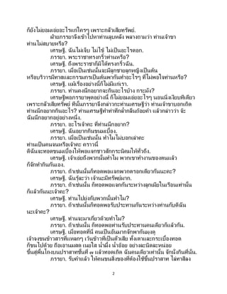 2
ก็ยังไม่ยอมเอ่ยอะไรแก่ใครๆ เพราะกลัวเสียทรัพย์.
ฝ่ายภรรยาจึงเข้าไปหาท่านลูบหลัง พลางถามว่า ท่านเจ้าขา
ท่านไม่สบายหรือ?
เศรษฐี. ฉันไม่เจ็บ ไม่ไข้ ไม่เป็นอะไรดอก.
ภรรยา. พระราชาทรงกริ้วท่านหรือ?
เศรษฐี. ถึงพระราชาก็มิได้ทรงกริ้วฉัน.
ภรรยา. เมื่อเป็นเช่นนั้นจะมีลูกชายลูกหญิงเป็นต้น
หรือบริวารมีทาสและกรรมกรเป็ นต้นพากันทาอะไรๆ ที่ไม่พอใจท่านหรือ?
เศรษฐี. แม้เรื่องอย่างนี้ก็ไม่มีแก่เรา.
ภรรยา. ท่านคงนึกอยากจะกินอะไรบ้าง กระมัง?
เศรษฐีพอภรรยาพูดอย่างนี้ ก็ไม่ยอมเอ่ยอะไรๆ นอนนิ่งเงียบทีเดียว
เพราะกลัวเสียทรัพย์ ทีนั้นภรรยาจึงกล่าวกะท่านเศรษฐีว่า ท่านเจ้าขาบอกเถิด
ท่านนึกอยากกินอะไร? ท่านเศรษฐีทาท่าทีกล้ากลืนถ้อยคา แล้วกล่าวว่า จ้ะ
ฉันนึกอยากอยู่อย่างหนึ่ง.
ภรรยา. อะไรเจ้าคะ ที่ท่านนึกอยาก?
เศรษฐี. ฉันอยากกินขนมเบื้อง.
ภรรยา. เมื่อเป็นเช่นนั้น ทาไมไม่บอกเล่าคะ
ท่านเป็นคนจนหรือเจ้าคะ คราวนี้
ดิฉันจะทอดขนมเบื้องให้พอแจกชาวสักกระนิคมให้ทั่วถึง.
เศรษฐี. เจ้าเอ่ยถึงพวกนั้นทาไม พวกเขาทางานของตนแล้ว
ก็จักทากินกันเอง.
ภรรยา. ถ้าเช่นนั้นก็ทอดพอแจกพวกตรอกเดียวกันนะคะ?
เศรษฐี. ฉันรู้ละว่า เจ้านะมีทรัพย์มาก.
ภรรยา. ถ้าเช่นนั้น ก็ทอดพอแจกกันระหว่างลูกเมียในเรือนเท่านั้น
ก็แล้วกันนะเจ้าคะ?
เศรษฐี. ท่านไปยุ่งกับพวกนั้นทาไม?
ภรรยา. ถ้าเช่นนั้นก็ทอดพอรับประทานกันระหว่างท่านกับดิฉัน
นะเจ้าคะ?
เศรษฐี. ท่านจะมาเกี่ยวด้วยทาไม?
ภรรยา. ถ้าเช่นนั้น ก็ทอดพอท่านรับประทานคนเดียวก็แล้วกัน.
เศรษฐี. เมื่อทอดที่นี่ คนเป็นอันมากจักพากันมุงดู
เจ้าจงขนข้าวสารที่แหลกๆ เว้นข้าวที่เป็นตัวเสีย ทั้งเตาและกระเบื้องทอด
ก็ขนไปด้วย ถือเอานมสด เนยใส น้าผึ้ง น้าอ้อย อย่างละนิดละหน่อย
ขึ้นสู่พื้นโถงบนปราสาทชั้นที่ ๗ แล้วทอดเถิด ฉันคนเดียวเท่านั้น จักนั่งกินที่นั่น.
ภรรยา. รับคาแล้ว ให้คนขนสิ่งของที่ต้องใช้ขึ้นปราสาท ไล่ทาสีลง
 