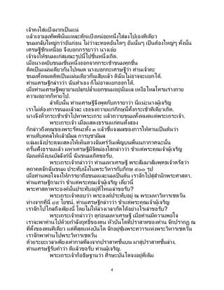 4
เจ้าคงใส่แป้ งมากเป็ นแน่
แล้วเอามุมทัพพีนั่นแหละตักแป้ งหน่อยหนึ่งใส่ลงไปเองทีเดียว
ขนมกลับใหญ่กว่าอันก่อน ไม่ว่าจะทอดอันใดๆ อันนั้นๆ เป็นต้องใหญ่ๆ ทั้งนั้น
เศรษฐีชักเหนื่อย จึงบอกภรรยาว่า นางเอ๋ย
เจ้าจงให้ขนมแก่สมณะรูปนี้ไปชิ้นหนึ่งเถิด.
เมื่อนางหยิบขนมชิ้นหนึ่งออกจากกระเช้าขนมทุกชิ้น
ติดเป็นแผ่นเดียวกันไปหมด นางบอกกะเศรษฐีว่า ท่านเจ้าคะ
ขนมทั้งหมดติดเป็นแผ่นเดียวกันเสียแล้ว ดิฉันไม่อาจจะแยกได้.
ท่านเศรษฐีกล่าวว่า ฉันทาเอง ก็ไม่อาจแยกออกได้.
เมื่อท่านเศรษฐีพยายามปลุกปล้าแยกขนมอยู่นั่นแล เหงื่อไหลโทรมร่างกาย
ความอยากก็หายไป.
ลาดับนั้น ท่านเศรษฐีจึงพูดกับภรรยาว่า นี่แน่ะนางผู้เจริญ
เราไม่ต้องการขนมแล้วละ เธอจงถวายแก่ภิกษุนี้ทั้งกระเช้าทีเดียวเถิด.
นางจึงหิ้วกระเช้าเข้าไปหาพระเถระ แล้วถวายขนมทั้งหมดแด่พระเถระเจ้า.
พระเถระเจ้า เมื่อแสดงธรรมแก่คนทั้งสอง
ก็กล่าวถึงคุณของพระรัตนะทั้ง ๓ แล้วชี้แจงผลของการให้ทานเป็นต้นว่า
ทานที่บุคคลให้แล้วมีผล การบูชามีผล
แจ่มแจ้งประดุจแสดงให้เห็นดวงจันทร์วันเพ็ญบนพื้นนภากาศฉะนั้น
ครั้นฟังธรรมแล้ว มหาเศรษฐีมีจิตผ่องใสกล่าวว่า ข้าแต่พระคุณเจ้าผู้เจริญ
นิมนต์นั่งบนบัลลังก์นี้ ฉันขนมเถิดขอรับ.
พระเถระเจ้ากล่าวว่า ท่านมหาเศรษฐี พระสัมมาสัมพุทธเจ้าตรัสว่า
ตถาคตจักฉันขนม ประทับนั่งในพระวิหารกับภิกษุ ๕๐๐ รูป
เมื่อท่านพอใจจงให้ภรรยาถือขนมและนมเป็นต้น เราจักไปสู่สานักพระศาสดา.
ท่านเศรษฐีถามว่า ข้าแต่พระคุณเจ้าผู้เจริญ เดี๋ยวนี้
พระศาสดาพระองค์นั้นประทับอยู่ที่ไหนเล่าขอรับ?
พระเถระเจ้าตอบว่า พระองค์ประทับอยู่ ณ พระมหาวิหารเชตวัน
ห่างจากที่นี่ ๔๕ โยชน์. ท่านเศรษฐีกล่าวว่า ข้าแต่พระคุณเจ้าผู้เจริญ
เราจักไปไกลถึงเพียงนี้ โดยไม่ให้ล่วงเวลาภัตได้อย่างไรเล่าขอรับ?
พระเถระเจ้ากล่าวว่า ดูก่อนมหาเศรษฐี เมื่อท่านมีความพอใจ
เราจะพาท่านไปด้วยกาลังฤทธิ์ของตน หัวบันไดที่ปราสาทของท่าน จักปรากฏ ณ
ที่ตั้งของตนทีเดียว แต่ที่สุดแห่งบันได จักอยู่ซุ้มพระทวารแห่งพระวิหารเชตวัน
เราจักพาท่านไปพระวิหารเชตวัน
ด้วยระยะเวลาเพียงเท่ากาลที่ลงจากปราสาทชั้นบน มาสู่ปราสาทชั้นล่าง.
ท่านเศรษฐีรับคาว่า ดีแล้วขอรับ ท่านผู้เจริญ.
พระเถระเจ้าก็อธิษฐานว่า ศีรษะบันไดจงอยู่ที่เดิม
 