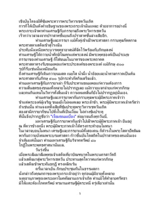 5
เชิงบันไดจงมีที่ซุ้มพระทวารพระวิหารเชตวันเถิด
การก็ได้เป็นดังคาอธิษฐานของพระเถระเจ้านั่นแหละ ด้วยอาการอย่างนี้
พระเถระเจ้าพาท่านเศรษฐีกับภรรยาลุถึงพระวิหารเชตวัน
เร็วกว่าเวลาลงจากปราสาทชั้นบนถึงปราสาทชั้นล่างเสียอีก.
ท่านเศรษฐีและภรรยา แม้ทั้งคู่เข้าเฝ้ าพระศาสดา กราบทูลภัตตกาล
พระศาสดาเสด็จเข้าสู่โรงฉัน
ประทับนั่งเหนือพระบวรพุทธาอาสน์ที่จัดไว้พร้อมกับภิกษุสงฆ์
ท่านเศรษฐีได้ถวายน้าทักษิโณทกแด่พระสงฆ์ มีพระพุทธองค์เป็นประมุข
ภรรยาของท่านเศรษฐี ก็ใส่ขนมในบาตรของพระตถาคต
พระศาสดาทรงรับขนมพอแก่พระประสงค์ของพระองค์ แม้ภิกษุ ๕๐๐
รูปก็รับเช่นนั้นเหมือนกัน
ถึงท่านเศรษฐีก็เดินถวายนมสด เนยใส น้าผึ้ง น้าอ้อยและน้าตาลกรวดเป็ นต้น
พระศาสดากับภิกษุ ๕๐๐ รูปกระทาภัตกิจเสร็จแล้ว.
ท่านมหาเศรษฐีกับภรรยาเล่า ก็รับประทานขนมพอแก่ความต้องการ
ความสิ้นสุดของขนมทั้งหลายไม่ปรากฏเลย แม้ถวายแจกจ่ายแก่พวกภิกษุ
และคนกินเดนในวิหารทั้งสิ้นแล้ว ความหมดสิ้นก็ยังไม่ปรากฏอยู่นั่นเอง.
ท่านเศรษฐีและภรรยาพากันกราบทูลพระผู้มีพระภาคเจ้าว่า
ข้าแต่พระองค์ผู้เจริญ ขนมยังไม่หมดเลย พระเจ้าข้า. พระผู้มีพระภาคเจ้าตรัสว่า
ถ้าเช่นนั้น ท่านจงเททิ้งเสียที่ซุ้มประตูพระวิหารเชตวันเถิด
สองสามีภรรยาก็ขนไปทิ้งในที่เป็ นเงื้อม ไม่ห่างซุ้มประตู
ที่นั้นจึงปรากฏชื่อว่า "เงื้อมขนมเบื้อง" ต่อมาจนถึงทุกวันนี้.
มหาเศรษฐีกับภรรยาพากันเข้าไปเฝ้ าพระผู้มีพระภาคเจ้า ยืนอยู่
ณ ที่ควรข้างหนึ่ง พระผู้มีพระภาคเจ้าได้ทรงกระทาอนุโมทนา
ในเวลาจบอนุโมทนา เศรษฐีและภรรยาแม้ทั้งสองคน ก็ดารงในพระโสดาปัตติผล
พากันถวายบังคมพระบรมศาสดา ก้าวขึ้นบันไดสถิตในปราสาทของตนนั่นเอง
จาเดิมแต่นั้นมา ท่านมหาเศรษฐีก็บริจาคทรัพย์ ๘๐
โกฏิในพระพุทธศาสนานั่นแล.
วันรุ่งขึ้น
เมื่อพระสัมมาสัมพุทธเจ้าเสด็จเที่ยวบิณฑบาตในพระนครสาวัตถี
แล้วเสด็จมาสู่พระวิหารเชตวัน ประทานสุคโตวาทแก่พวกภิกษุ
แล้วเสด็จเข้าพระคันธกุฎี ทรงหลีกเร้น
ครั้นเวลาเย็น ภิกษุประชุมกันในธรรมสภา
นั่งกล่าวถึงคุณกถาของพระเถระเจ้าอยู่ว่า ดูก่อนผู้มีอายุทั้งหลาย
จงดูอานุภาพของพระมหาโมคคัลลานเถรเจ้าเถิด ท่านมิได้ทาลายศรัทธา
มิได้แตะต้องโภคทรัพย์ ทรมานเศรษฐีผู้ตระหนี่ ครู่เดียวเท่านั้น
 