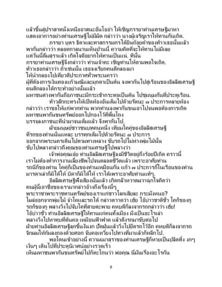 8
แล้วขึ้นสู่ปราสาทนั่งเหนืออาสนะอันโออ่า ให้เชิญภรรยาท่านเศรษฐีมาหา
แสดงอาการอย่างท่านเศรษฐีไม่มีผิด กล่าวว่า นางผู้เจริญเราให้ทานกันเถิด.
ภรรยา บุตร ธิดาและทาสกรรมกรได้ยินถ้อยคาของท้าวเธอนั้นแล้ว
พากันกล่าวว่า ตลอดกาลนานเห็นปานนี้ ความคิดที่จะให้ทานไม่มีเลย
แต่วันนี้ดื่มสุราแล้ว เกิดใจดีอยากให้ทานเป็นแน่. ทีนั้น
ภรรยาท่านเศรษฐีจึงกล่าวว่า ท่านเจ้าคะ เชิญท่านให้ตามพอใจเถิด.
ท้าวเธอกล่าวว่า ถ้าเช่นนั้น เธอจงเรียกคนตีกลองมา
ให้นากลองไปเที่ยวตีประกาศทั่วพระนครว่า
ผู้ที่ต้องการเงินทองแก้วมณีและมุกดาเป็นต้น จงพากันไปสู่เรือนของอิลลีสเศรษฐี
คนตีกลองได้กระทาอย่างนั้นแล้ว
มหาชนต่างพากันถือภาชนะมีกระเช้ากระทอเป็นต้น ไปชุมนุมกันที่ประตูเรือน.
ท้าวสักกะทรงให้เปิดห้องอันเต็มไปด้วยรัตนะ ๗ ประการหลายห้อง
กล่าวว่า เราขอให้แก่พวกท่าน พวกท่านจงพากันขนเอาไปจนพอต้องการเถิด
มหาชนพากันขนทรัพย์ออกไปกองไว้ที่พื้นโถง
บรรจุลงภาชนะที่นามาจนเต็มแล้ว จึงพากันไป.
ฝ่ายมนุษย์ชาวชนบทคนหนึ่ง เทียมโคคู่ของอิลลีสเศรษฐี
ที่รถของท่านนั่นแหละ บรรทุกเต็มไปด้วยรัตนะ ๗ ประการ
ออกจากพระนครเดินไปตามทางหลวง ขับรถไปไม่ห่างพุ่มไม้นั้น
ขับไปพลางกล่าวถึงคุณของท่านเศรษฐีไปพลางว่า
เจ้าพ่อคุณเอ๋ย ท่านอิลลีสเศรษฐีจงมีชีวิตอยู่ถึงร้อยปีเถิด คราวนี้
เราไม่ต้องทาการงานเลี้ยงชีพไปจนตลอดชีวิตแล้ว เพราะอาศัยท่าน
รถนี่ก็ของท่าน โคคู่ก็เป็นของท่านเหมือนกัน แก้ว ๗ ประการก็ในเรือนของท่าน
มารดาเล่าก็มิได้ให้ บิดาก็มิได้ให้ เราได้เพราะอาศัยท่านแท้ๆ.
อิลลีสเศรษฐีฟังเสียงนั้นแล้ว เกิดกลัวหวาดผวาฉุกใจคิดว่า
คนผู้นี้เอาชื่อของเรามากล่าวอ้างถึงเรื่องนี้ๆ
พระราชาพระราชทานทรัพย์ของเราแก่ชาวโลกเสียละ กระมังหนอ?
โผล่ออกจากพุ่มไม้ จาโคและรถได้ กล่าวตวาดว่า เฮ้ย ไอ้บ่าวชาติชั่ว โคก็ของกู
รถก็ของกู พลางวิ่งไปจับโคที่สายตะพาย คหบดีก็ลงจากรถกล่าวว่า เฮ้ย!
ไอ้บ่าวชั่ว ท่านอิลลิสเศรษฐีให้ทานแก่คนทั้งเมือง มึงเป็ นอะไรเล่า
พลางวิ่งไปหาทุบที่ต้นคอ เหมือนฟ้ าฟาด แล้วดึงรถมาขับต่อไป
ฝ่ายท่านอิลลีสเศรษฐีลุกขึ้นงันงก ปัดฝุ่นแล้ววิ่งไปยึดรถไว้อีก คหบดีก็ลงจากรถ
จิกผมให้ก้มลงถองด้วยศอก จับคอเหวี่ยงไปทางที่มาแล้วก็หลีกไป.
พอโดนเข้าอย่างนี้ ความเมาสุราของท่านเศรษฐีก็หายเป็นปลิดทิ้ง งกๆ
เงิ่นๆ เดินไปที่ประตูนิเวศน์อย่างรวดเร็ว
เห็นมหาชนพากันขนทรัพย์ไปก็ตะโกนว่า พ่อคุณ นี่มันเรื่องอะไรกัน
 