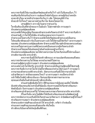 9
พระราชารับสั่งให้มารุมปล้นทรัพย์ของข้าหรือไร? แล้วไปจับคนนั้นๆ ไว้
คนที่ถูกจับก็ช่วยกันประหาร จนล้มลงใกล้เท้านั่นเอง เศรษฐีเจ็บปวดหนัก
มุ่งจะเข้าเรือน พวกเฝ้ าประตูพากันร้องว่า เฮ้ย ไอ้คฤหบดีตัวร้าย
มึงจะเข้าไปไหน? พลางหวดด้วยเรียวไผ่ จับคอไสออกไป.
เศรษฐีคิดว่า คราวนี้เว้นพระราชาแคว้น
ใครอื่นที่จะเป็ นที่พานักของเราไม่มีแล้ว ไปสู่ราชสานัก กราบทูลว่า
ข้าแต่พระองค์ผู้สมมติเทพ
พระองค์สั่งให้คนปล้นเรือนของข้าพระองค์หรือพระเจ้าข้า? พระราชารับสั่งว่า
ท่านเศรษฐี เราไม่ได้ให้ปล้น ท่านนั่นแหละมาหาเราบอกว่า
ถ้าพระองค์ไม่ทรงรับไว้ ข้าพระองค์จักให้ทรัพย์ของข้าพระองค์เป็นทาน
ให้คนเที่ยวตีกลองป่าวร้องในพระนคร แล้วได้ให้ทานมิใช่หรือ? เขากราบทูลว่า
ขอเดชะ ข้าแต่พระองค์ผู้สมมติเทพ ข้าพระองค์มิได้มาสู่สานักของพระองค์เลย
พระองค์ไม่ทรงทราบความที่ข้าพระองค์เป็นคนตระหนี่หรือพระเจ้าข้า
ข้าพระองค์ไม่ยอมให้แม้หยดน้ามันด้วยปลายหญ้าแก่ใครๆ
ข้าแต่พระองค์ผู้สมมติเทพ ขอได้ทรงพระกรุณาโปรดเรียกคนที่ให้ทานนั้นมา
ทรงพิจารณาเถิด พระเจ้าข้า.
พระราชารับสั่งให้เรียกท้าวสักกะมา ความแปลกกันของคนทั้งสอง
พระราชาก็ทรงทราบไม่ได้เลย พวกอามาตย์ก็ไม่ทราบ
ท่านเศรษฐีผู้ตระหนี่กราบทูลว่า ข้าแต่พระองค์ผู้สมมติเทพ
พระองค์ทรงจาไม่ได้หรือ พระเจ้าข้า ข้าพระองค์เป็นเศรษฐีคนนี้มิใช่เศรษฐี.
พระราชารับสั่งว่าเราจาไม่ได้ ยังมีใครที่พอจะจาท่านได้บ้างเล่า? กราบทูลว่า
ภรรยาของข้าพระองค์ซิ พระเจ้าข้า. มีพระกระแสรับสั่งให้ภรรยาเข้าเฝ้ า
แล้วตรัสถามว่า สามีของเธอคนไหน? นางกราบทูลว่า คนนี้พระเจ้าข้า
แล้วได้ยืนใกล้ท้าวสักกะนั่นเอง เรียกบุตรธิดาทาสกรรมกรมาถาม
ทุกคนพากันยืนในสานักของท้าวสักกะทั้งนั้น.
ท่านเศรษฐีกลับคิดได้ว่า ที่ศีรษะของเรามีปุ่มอยู่ ผมปิดไว้มิดชิด
มีแต่ช่างกัลบกคนเดียวเท่านั้นที่รู้ปุ่มนั้น ต้องกราบทูลให้เรียกช่างกัลบกมา
คิดดังนี้แล้ว จึงกราบทูลว่า ข้าแต่พระองค์ผู้สมมติเทพ
ช่างกัลบกคงจาข้าพระองค์ได้ โปรดทรงพระกรุณาเรียกเขามาเถิด พระเจ้าข้า.
ก็ในครั้งนั้น พระโพธิสัตว์ได้เป็ นช่างกัลบกของท่านอิลลีสเศรษฐี
พระราชามีพระกระแสรับสั่งให้เรียกท่านมาตรัสถามว่า จาอิลลีสเศรษฐีได้ไหม?
ช่างกัลบกกราบทูลว่า ข้าแต่พระองค์ผู้สมมติเทพ
ข้าพระองค์ตรวจดูศีรษะแล้วคงจาได้ พระเจ้าข้า. ตรัสว่า ถ้าเช่นนั้น
ท่านจงตรวจดูศีรษะของคนทั้งสองเถิด ทันใดนั้น
ท้าวสักกะก็บันดาลให้เกิดปุ่มขึ้นที่ศีรษะ.
 