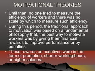 MOTIVATIONAL THEORIESMOTIVATIONAL THEORIES
• Until then, no one tried to measure the
efficiency of workers and there was no
scale by which to measure such efficiency.
• During this period, the traditional approach
to motivation was based on a fundamental
philosophy that, the best way to motivate
workers was by giving them financial
rewards to improve performance or by
penalties.
• These rewards or incentives were in the
form of promotion, shorter working hours,
or higher salaries.
 