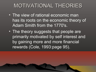 MOTIVATIONAL THEORIESMOTIVATIONAL THEORIES
• The view of rational economic man
has its roots on the economic theory of
Adam Smith from the 1770's.
• The theory suggests that people are
primarily motivated by self interest and
by gaining more and more financial
rewards (Cole, 1993:page 95).
 