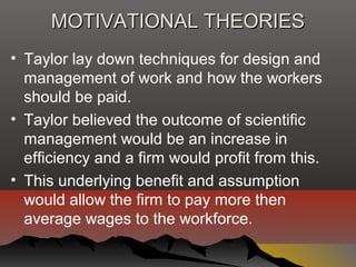 MOTIVATIONAL THEORIESMOTIVATIONAL THEORIES
• Taylor lay down techniques for design and
management of work and how the workers
should be paid.
• Taylor believed the outcome of scientific
management would be an increase in
efficiency and a firm would profit from this.
• This underlying benefit and assumption
would allow the firm to pay more then
average wages to the workforce.
 