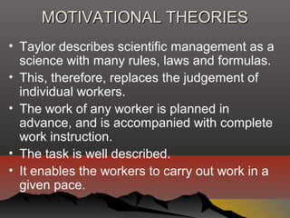 MOTIVATIONAL THEORIESMOTIVATIONAL THEORIES
• Taylor describes scientific management as a
science with many rules, laws and formulas.
• This, therefore, replaces the judgement of
individual workers.
• The work of any worker is planned in
advance, and is accompanied with complete
work instruction.
• The task is well described.
• It enables the workers to carry out work in a
given pace.
 