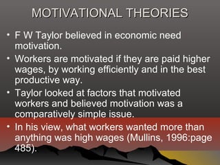 MOTIVATIONAL THEORIESMOTIVATIONAL THEORIES
• F W Taylor believed in economic need
motivation.
• Workers are motivated if they are paid higher
wages, by working efficiently and in the best
productive way.
• Taylor looked at factors that motivated
workers and believed motivation was a
comparatively simple issue.
• In his view, what workers wanted more than
anything was high wages (Mullins, 1996:page
485).
 
