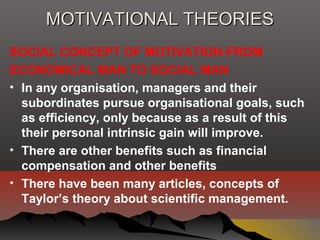 MOTIVATIONAL THEORIESMOTIVATIONAL THEORIES
SOCIAL CONCEPT OF MOTIVATION-FROM
ECONOMICAL MAN TO SOCIAL MAN
• In any organisation, managers and their
subordinates pursue organisational goals, such
as efficiency, only because as a result of this
their personal intrinsic gain will improve.
• There are other benefits such as financial
compensation and other benefits
• There have been many articles, concepts of
Taylor’s theory about scientific management.
 