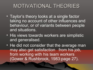 MOTIVATIONAL THEORIESMOTIVATIONAL THEORIES
• Taylor’s theory looks at a single factor
taking no account of other influences and
behaviour, or of variants between people
and situations.
• His views towards workers are simplistic
and generalised.
• He did not consider that the average man
may also get satisfaction from his job,
from working with his team workers
(Gower & Rushbrook, 1983:page 27).
 