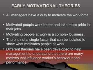 EARLY MOTIVATIONAL THEORIESEARLY MOTIVATIONAL THEORIES
• All managers have a duty to motivate the workforce.
• Motivated people work better and take more pride in
their jobs.
• Motivating people at work is a complex business.
• There is not a single factor that can be isolated to
show what motivates people at work.
• Different theories have been developed to help
management to understand that there are many
motives that influence worker’s behaviour and
performance.
 