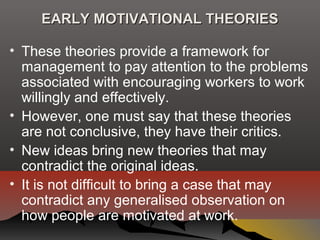 EARLY MOTIVATIONAL THEORIESEARLY MOTIVATIONAL THEORIES
• These theories provide a framework for
management to pay attention to the problems
associated with encouraging workers to work
willingly and effectively.
• However, one must say that these theories
are not conclusive, they have their critics.
• New ideas bring new theories that may
contradict the original ideas.
• It is not difficult to bring a case that may
contradict any generalised observation on
how people are motivated at work.
 