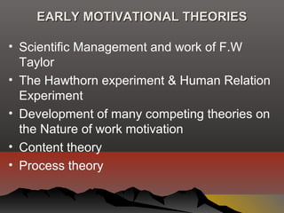 EARLY MOTIVATIONAL THEORIESEARLY MOTIVATIONAL THEORIES
• Scientific Management and work of F.W
Taylor
• The Hawthorn experiment & Human Relation
Experiment
• Development of many competing theories on
the Nature of work motivation
• Content theory
• Process theory
 