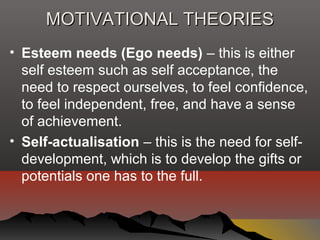MOTIVATIONAL THEORIESMOTIVATIONAL THEORIES
• Esteem needs (Ego needs) – this is either
self esteem such as self acceptance, the
need to respect ourselves, to feel confidence,
to feel independent, free, and have a sense
of achievement.
• Self-actualisation – this is the need for self-
development, which is to develop the gifts or
potentials one has to the full.
 