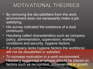 MOTIVATIONAL THEORIESMOTIVATIONAL THEORIES
• By removing the dis-satisfiers from the work
environment does not necessarily make a job
satisfying.
• His survey indicated the existence of a dual
continuum.
• Herzberg called characteristics such as company
policy, administration, supervision, working
conditions and security, hygiene factors.
• If a company lacks hygiene factors the workforce
will not be dissatisfied or satisfied.
• To increase motivation in a work environment
Herzberg suggested emphasis should be placed on
factors such as recognition, achievement or growth.
 