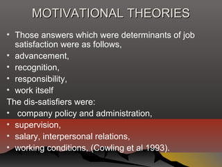 MOTIVATIONAL THEORIESMOTIVATIONAL THEORIES
• Those answers which were determinants of job
satisfaction were as follows,
• advancement,
• recognition,
• responsibility,
• work itself
The dis-satisfiers were:
• company policy and administration,
• supervision,
• salary, interpersonal relations,
• working conditions, (Cowling et al 1993).
 
