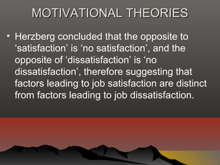 MOTIVATIONAL THEORIESMOTIVATIONAL THEORIES
• Herzberg concluded that the opposite to
‘satisfaction’ is ‘no satisfaction’, and the
opposite of ‘dissatisfaction’ is ‘no
dissatisfaction’, therefore suggesting that
factors leading to job satisfaction are distinct
from factors leading to job dissatisfaction.
 