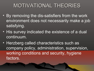 MOTIVATIONAL THEORIESMOTIVATIONAL THEORIES
• By removing the dis-satisfiers from the work
environment does not necessarily make a job
satisfying.
• His survey indicated the existence of a dual
continuum.
• Herzberg called characteristics such as
company policy, administration, supervision,
working conditions and security, hygiene
factors.
 
