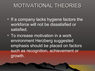 MOTIVATIONAL THEORIESMOTIVATIONAL THEORIES
• If a company lacks hygiene factors the
workforce will not be dissatisfied or
satisfied.
• To increase motivation in a work
environment Herzberg suggested
emphasis should be placed on factors
such as recognition, achievement or
growth.
 