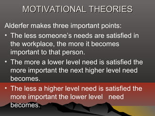 MOTIVATIONAL THEORIESMOTIVATIONAL THEORIES
Alderfer makes three important points:
• The less someone’s needs are satisfied in
the workplace, the more it becomes
important to that person.
• The more a lower level need is satisfied the
more important the next higher level need
becomes.
• The less a higher level need is satisfied the
more important the lower level need
becomes.
 